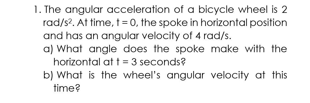 1. The angular acceleration of a bicycle wheel is 2
rad/s?. At time, t = 0, the spoke in horizontal position
and has an angular velocity of 4 rad/s.
a) What angle does the spoke make with the
horizontal att = 3 seconds?
b) What is the wheel's angular velocity at this
time?
