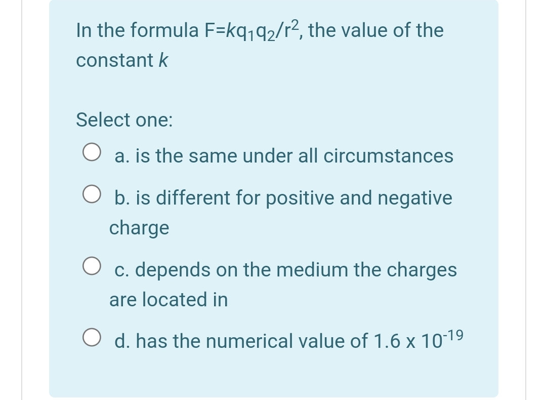 In the formula F=kq,q2/r2, the value of the
constant k
Select one:
a. is the same under all circumstances
O b. is different for positive and negative
charge
c. depends on the medium the charges
are located in
d. has the numerical value of 1.6 x 10-19
