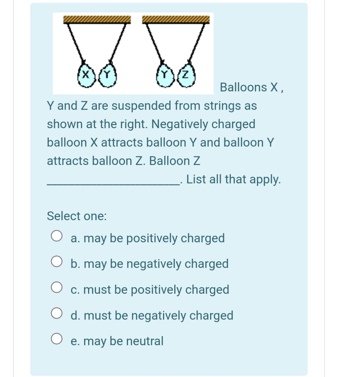 Balloons X,
Y and Z are suspended from strings as
shown at the right. Negatively charged
balloon X attracts balloon Y and balloon Y
attracts balloon Z. Balloon Z
List all that apply.
Select one:
a. may be positively charged
O b. may be negatively charged
c. must be positively charged
O d. must be negatively charged
e. may be neutral
