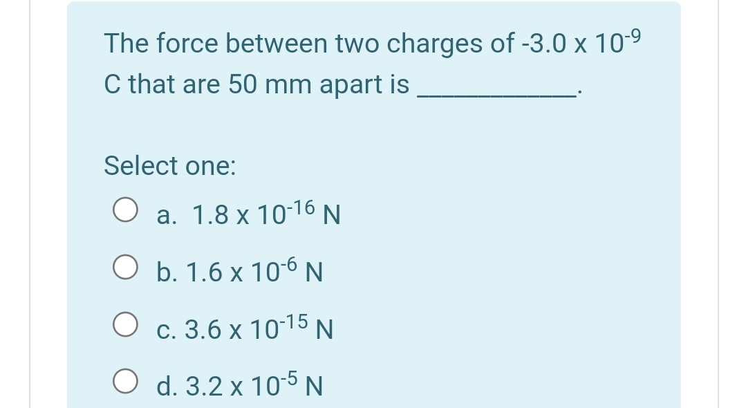 The force between two charges of -3.0 x 10-9
C that are 50 mm apart is
Select one:
а. 1.8 х 10-16 N
ОЬ.1.6х106 N
O c. 3.6 x 1015 N
O d. 3.2 x 10-5N
