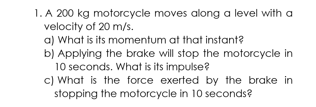 1. A 200 kg motorcycle moves along a level with a
velocity of 20 m/s.
a) What is its momentum at that instant?
b) Applying the brake will stop the motorcycle in
10 seconds. What is its impulse?
c) What is the force exerted by the brake in
stopping the motorcycle in 10 seconds?
