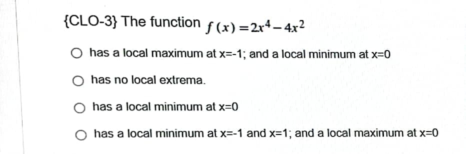 {CLO-3} The function
f(x)=2x4-4x²
O has a local maximum at x=-1; and a local minimum at x=0
has no local extrema.
has a local minimum at x=0
has a local minimum at x=-1 and x=1; and a local maximum at x=0