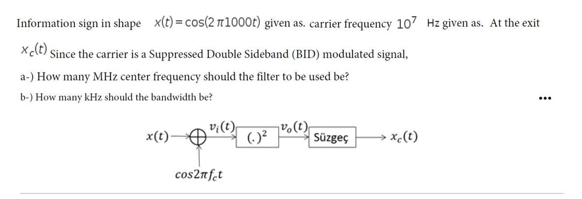 Information sign in shape x(t) = cos(2 n1000t) given as. carrier frequency 107 Hz given as. At the exit
Xct) Since the carrier is a Suppressed Double Sideband (BID) modulated signal,
a-) How many MHz center frequency should the filter to be used be?
b-) How many kHz should the bandwidth be?
v;(t)
()?
→ xc(t)
x(t)
Süzgeç
cos2nf̟t
