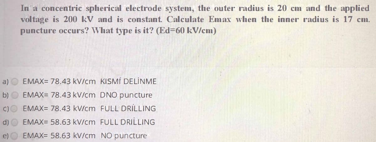 In a concentric spherical electrode system, the outer radius is 20 cm and the applied
voltage is 200 kV and is constant. Calculate Emax when the inner radius is 17 cm.
puncture occurs? What type is it? (Ed=60 kV/cm)
a)
EMAX= 78.43 kV/cm KISMİ DELİNME
b)
EMAX= 78.43 kV/cm DNO puncture
C)
EMAX= 78.43 kV/cm FULL DRILLING
d)
EMAX= 58.63 kV/cm FULL DRILLING
e)
EMAX= 58.63 kV/cm NO puncture
