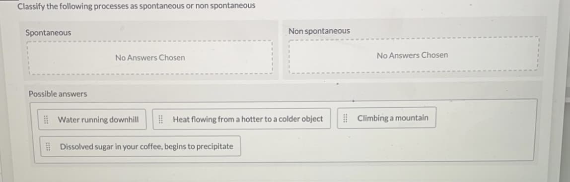 Classify the following processes as spontaneous or non spontaneous
Spontaneous
Non spontaneous
No Answers Chosen
No Answers Chosen
Possible answers
! Water running downhill
I Heat flowing from a hotter to a colder object
| Climbing a mountain
I Dissolved sugar in your coffee, begins to precipitate
