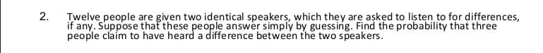 Twelve people are given two identical speakers, which they are asked to listen to for differences,
if any. Suppose that these people answer simply by guessing. Find the probability that three
people claim to have heard a diffe rence between the two speakers.
2.
