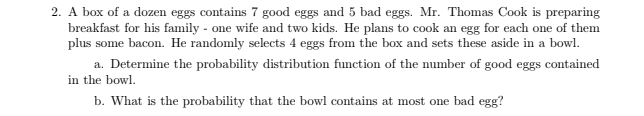 2. A box of a dozen eggs contains 7 good eggs and 5 bad eggs. Mr. Thomas Cook is preparing
breakfast for his family - one wife and two kids. He plans to cook an egg for each one of them
plus some bacon. He randomly selects 4 eggs from the box and sets these aside in a bowl.
a. Determine the probability distribution function of the number of good eggs contained
in the bowl.
b. What is the probability that the bowl contains at most one bad egg?
