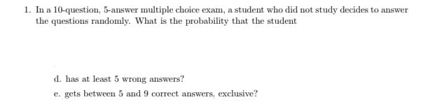 1. In a 10-question, 5-answer multiple choice exam, a student who did not study decides to answer
the questions randomly. What is the probability that the student
d. has at least 5 wrong answers?
e. gets between 5 and 9 correct answers, exclusive?
