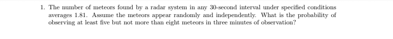 1. The number of meteors found by a radar system in any 30-second interval under specified conditions
averages 1.81. Assume the meteors appear randomly and independently. What is the probability of
observing at least five but not more than eight meteors in three minutes of observation?
