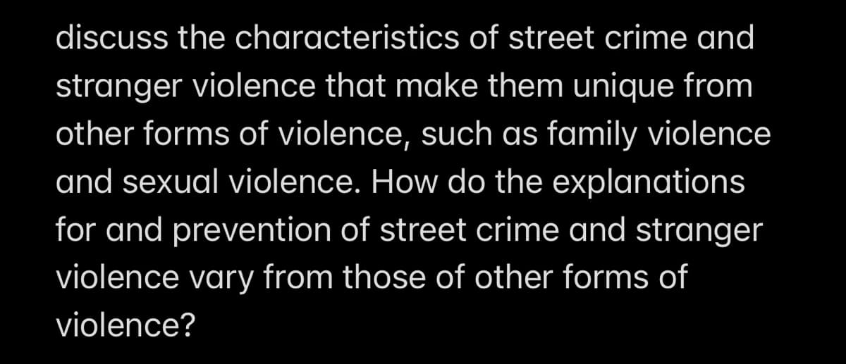 discuss the characteristics of street crime and
stranger violence that make them unique from
other forms of violence, such as family violence
and sexual violence. How do the explanations
for and prevention of street crime and stranger
violence vary from those of other forms of
violence?