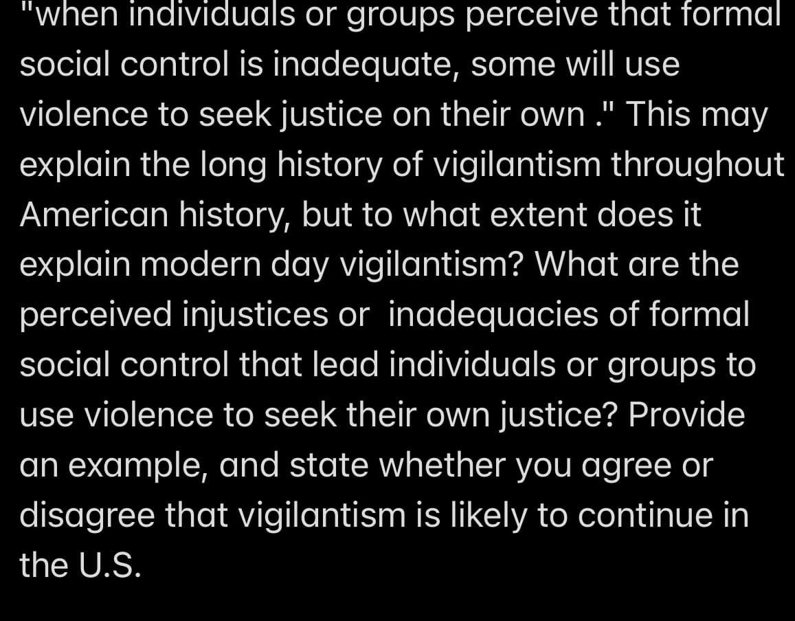 "when individuals or groups perceive that formal
social control is inadequate, some will use
violence to seek justice on their own." This may
explain the long history of vigilantism throughout
American history, but to what extent does it
explain modern day vigilantism? What are the
perceived injustices or inadequacies of formal
social control that lead individuals or groups to
use violence to seek their own justice? Provide
an example, and state whether you agree or
disagree that vigilantism is likely to continue in
the U.S.