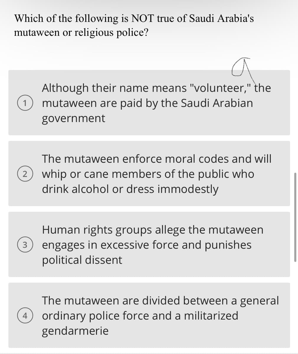 Which of the following is NOT true of Saudi Arabia's
mutaween or religious police?
1
a
Although their name means "volunteer," the
mutaween are paid by the Saudi Arabian
government
The mutaween enforce moral codes and will
2 whip or cane members of the public who
drink alcohol or dress immodestly
Human rights groups allege the mutaween
3 engages in excessive force and punishes
political dissent
The mutaween are divided between a general
4 ordinary police force and a militarized
gendarmerie