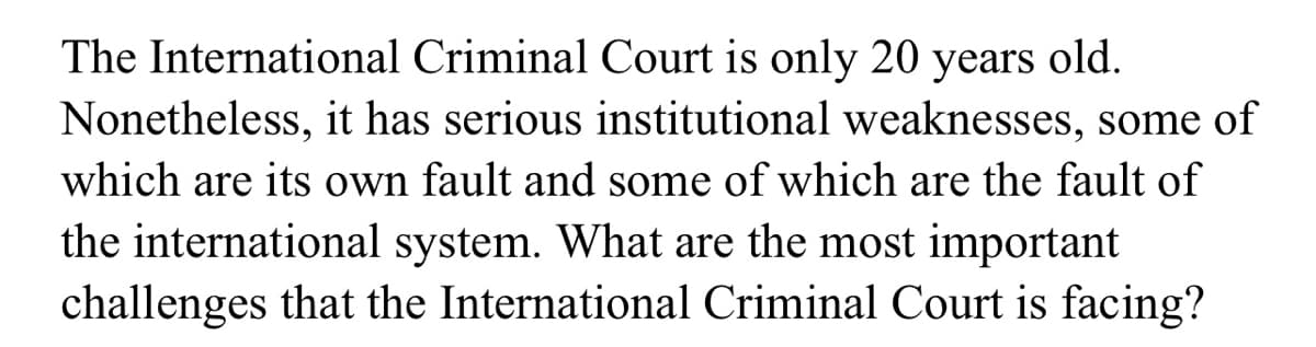 The International Criminal Court is only 20 years old.
Nonetheless, it has serious institutional weaknesses, some of
which are its own fault and some of which are the fault of
the international system. What are the most important
challenges that the International Criminal Court is facing?