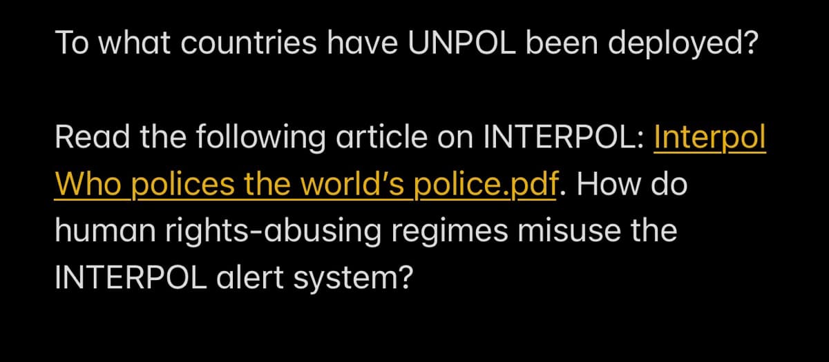 To what countries have UNPOL been deployed?
Read the following article on INTERPOL: Interpol
Who polices the world's police.pdf. How do
human rights-abusing regimes misuse the
INTERPOL alert system?