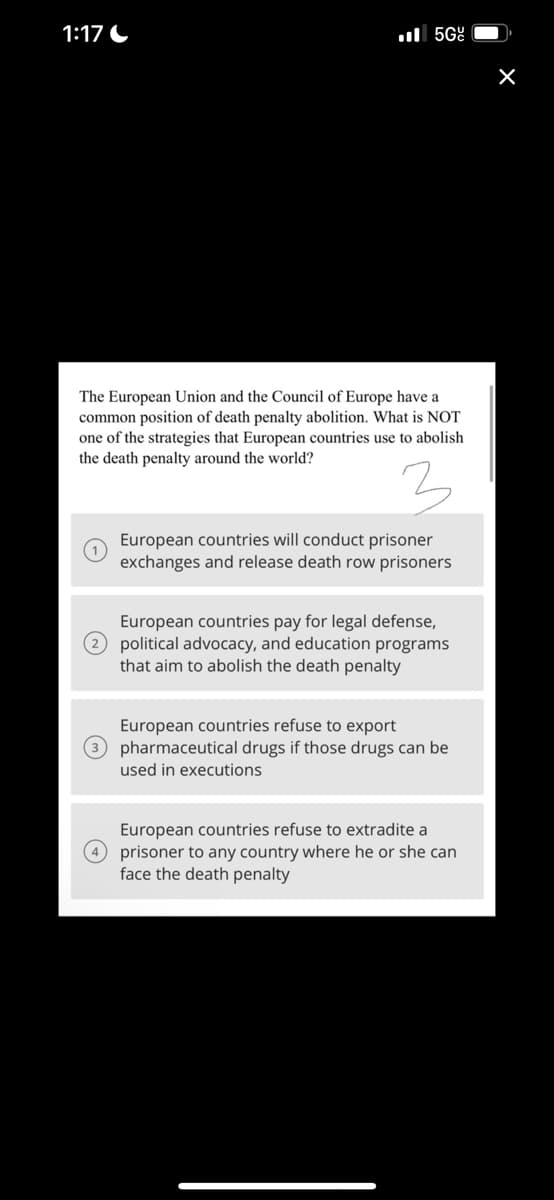 1:17
5Gº
The European Union and the Council of Europe have a
common position of death penalty abolition. What is NOT
one of the strategies that European countries use to abolish
the death penalty around the world?
European countries will conduct prisoner
exchanges and release death row prisoners
European countries pay for legal defense,
2 political advocacy, and education programs
that aim to abolish the death penalty
European countries refuse to export
3 pharmaceutical drugs if those drugs can be
used in executions
European countries refuse to extradite a
4 prisoner to any country where he or she can
face the death penalty
X