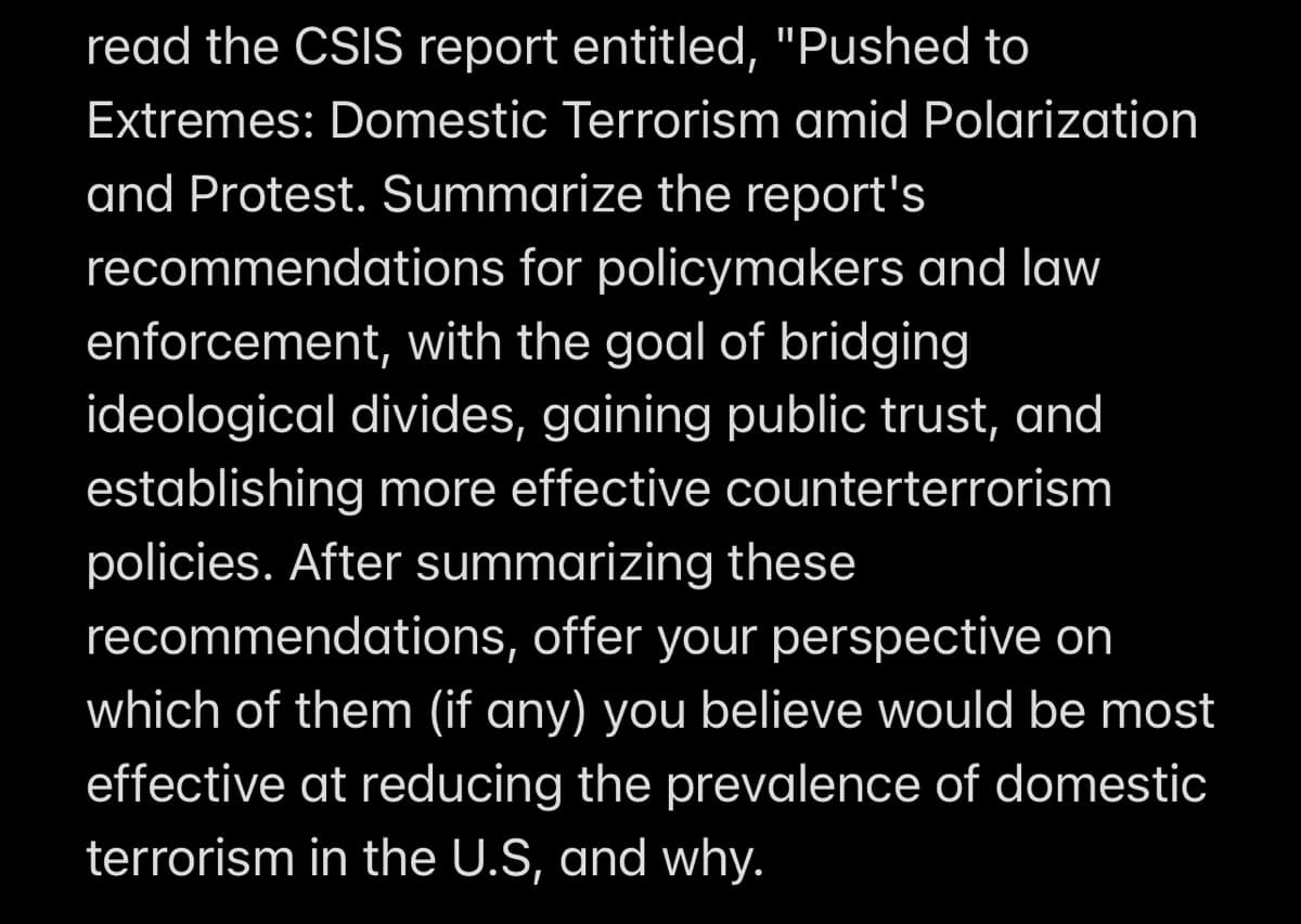 read the CSIS report entitled, "Pushed to
Extremes: Domestic Terrorism amid Polarization
and Protest. Summarize the report's
recommendations
for policymakers and law
enforcement, with the goal of bridging
ideological divides, gaining public trust, and
establishing more effective counterterrorism
policies. After summarizing these
recommendations, offer your perspective on
which of them (if any) you believe would be most
effective at reducing the prevalence of domestic
terrorism in the U.S, and why.
