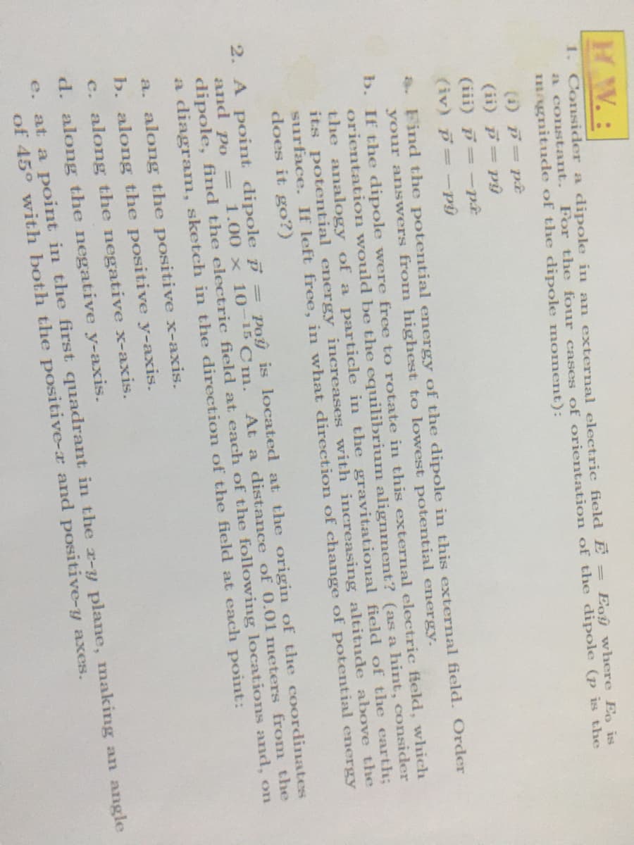 HW.:
1. Consider a dipole in an external electric field E =
a constant.
magnitude of the dipole moment):
Eoy where Eo is
For the four cases of orientation of the dipole (p is the
(i) pt
(ii) = py
(iii) =-p.
(iv) p=-py
a. Find the potential energy of the dipole in this external field. Order
your answers from highest to lowest potential energy.
b. If the dipole were free to rotate in this external electric field, which
orientation would be the equilibrium alignment? (as a hint, consider
the analogy of a particle in the gravitational field of the earth;
its potential energy increases with increasing altitude above the
surface. If left free, in what direction of change of potential energy
does it go?)
Pou is located at the origin of the coordinates
At a distance ofF 0.01 meters from the
2. A point dipole %=
and po
dipole, find the electric field at each of the following locations and, on
a diagram, sketch in the direction of the field at each point:
1.00 x 10-15 Cm.
a. along the positive x-axis.
b. along the positive y-axis.
c. along the negative x-axis.
d. along the negative y-axis.
e. at a point in the first quadrant in the r-y plane, making an angle
of 45° with both the positive-a and positive-y axes.
