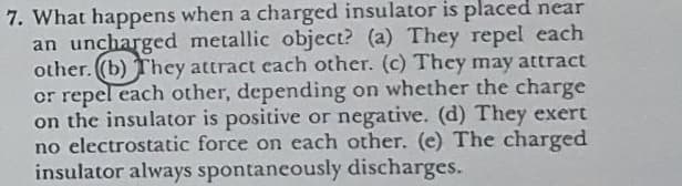 7. What happens when a charged insulator is placed near
an uncharged metallic object? (a) They repel each
other. (b) They attract each other. (c) They may attract
or repel each other, depending on whether the charge
on the insulator is positive or negative. (d) They exert
no electrostatic force on each other. (e) The charged
insulator always spontancously discharges.
