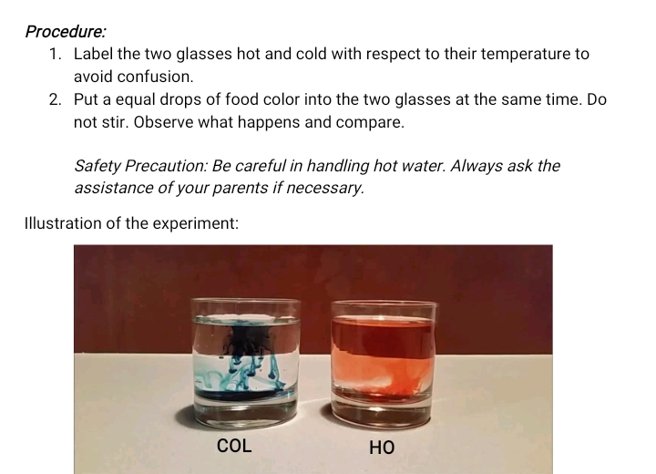 Procedure:
1. Label the two glasses hot and cold with respect to their temperature to
avoid confusion.
2. Put a equal drops of food color into the two glasses at the same time. Do
not stir. Observe what happens and compare.
Safety Precaution: Be careful in handling hot water. Always ask the
assistance of your parents if necessary.
Illustration of the experiment:
COL
но

