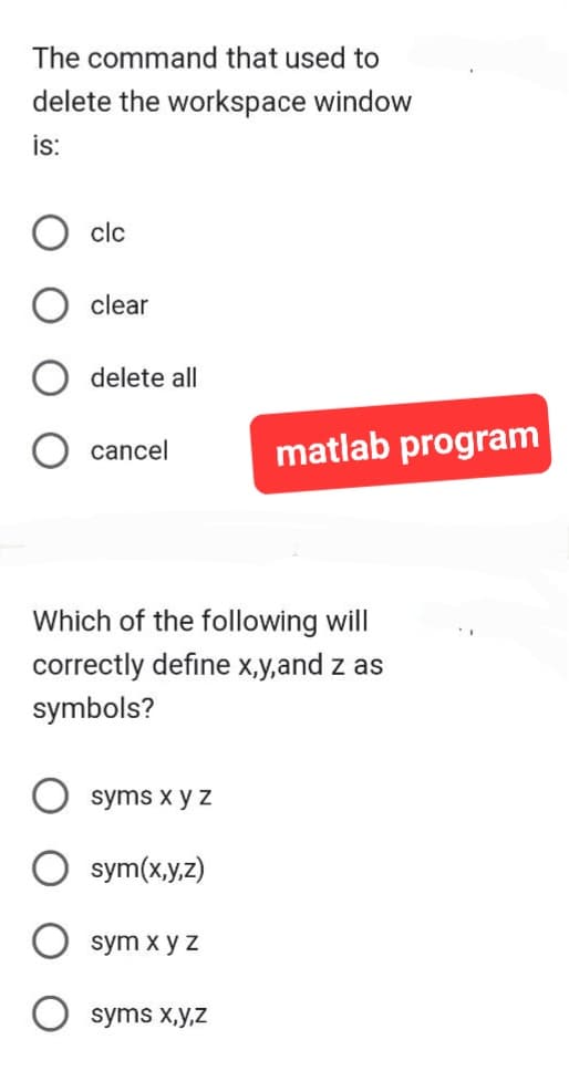 The command that used to
delete the workspace window
is:
clc
clear
delete all
cancel
Which of the following will
correctly define x,y,and z as
symbols?
syms x y z
sym(x,y,z)
sym x y z
matlab program
syms x,y,z