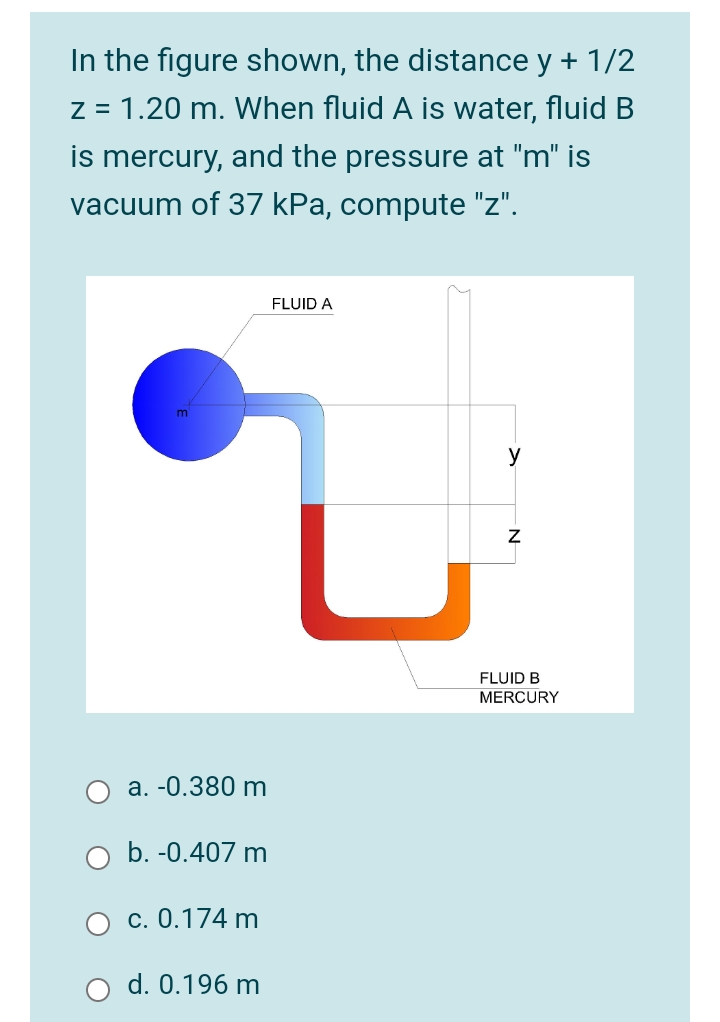 In the figure shown, the distance y + 1/2
z = 1.20 m. When fluid A is water, fluid B
is mercury, and the pressure at "m" is
vacuum of 37 kPa, compute "z".
FLUID A
y
FLUID B
MERCURY
a. -0.380 m
O b. -0.407 m
c. 0.174 m
d. 0.196 m
