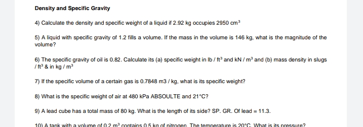 Density and Specific Gravity
4) Calculate the density and specific weight of a liquid if 2.92 kg occupies 2950 cm
5) A liquid with specific gravity of 1.2 fills a volume. If the mass in the volume is 146 kg, what is the magnitude of the
volume?
6) The specific gravity of oil is 0.82. Calculate its (a) specific weight in Ib / ft and kN / m² and (b) mass density in slugs
/ t° & in kg / m
7) If the specific volume of a certain gas is 0.7848 m3 / kg, what is its specific weight?
8) What is the specific weight of air at 480 kPa ABSOULTE and 21°C?
9) A lead cube has a total mass of 80 kg. What is the length of its side? SP. GR. Of lead = 11.3.
10) A tank with a volume of 0.2 m contains 0.5 kg of nitrogen. The temperature is 20°C. What is its pressure?

