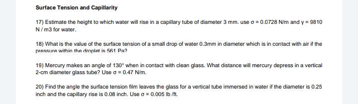 Surface Tension and Capillarity
17) Estimate the height to which water will rise in a capillary tube of diameter 3 mm. use o = 0.0728 N/m and y = 9810
N/ m3 for water.
18) What is the value of the surface tension of a small drop of water 0.3mm in diameter which is in contact with air if the
pressure within the droplet is 561 Pa?
19) Mercury makes an angle of 130° when in contact with clean glass. What distance will mercury depress in a vertical
2-cm diameter glass tube? Use o = 0.47 N/m.
20) Find the angle the surface tension film leaves the glass for a vertical tube immersed in water if the diameter is 0.25
inch and the capillary rise is 0.08 inch. Use o = 0.005 Ib /ft.
