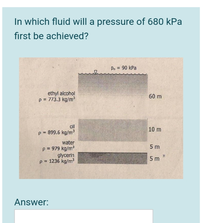 In which fluid will a pressure of 680 kPa
first be achieved?
Po = 90 kPa
ethyl alcohol
p = 773.3 kg/m
60 m
oil
10 m
p = 899.6 kg/m³
water
5 m
p = 979 kg/m3
glycerin
p = 1236 kg/m3
5 m
Answer:
