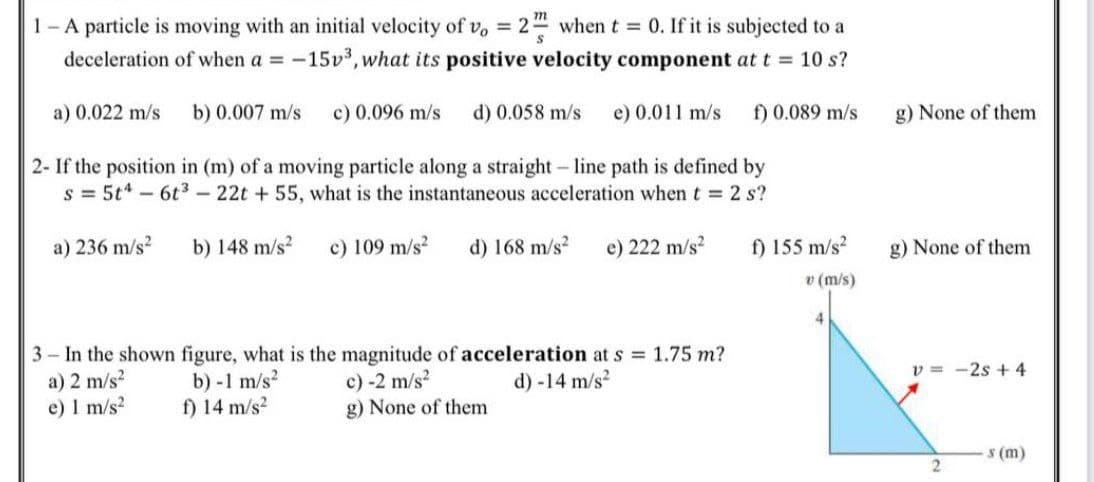 1- A particle is moving with an initial velocity of v, = 2 when t = 0. If it is subjected to a
deceleration of when a = -15v³, what its positive velocity component at t = 10 s?
%3D
a) 0.022 m/s
b) 0.007 m/s
c) 0.096 m/s
d) 0.058 m/s
e) 0.011 m/s
f) 0.089 m/s
g) None of them
2- If the position in (m) of a moving particle along a straight - line path is defined by
s = 5t* - 6t3 - 22t + 55, what is the instantaneous acceleration when t = 2 s?
a) 236 m/s?
b) 148 m/s?
c) 109 m/s?
d) 168 m/s?
e) 222 m/s?
f) 155 m/s?
g) None of them
v (m/s)
4.
3 - In the shown figure, what is the magnitude of acceleration at s = 1.75 m?
a) 2 m/s?
e) 1 m/s?
v = -2s + 4
b) -1 m/s?
f) 14 m/s?
c) -2 m/s?
g) None of them
d) -14 m/s2
s (m)
