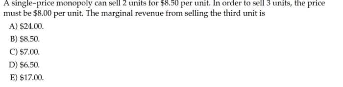 A single-price monopoly can sell 2 units for $8.50 per unit. In order to sell 3 units, the price
must be $8.00 per unit. The marginal revenue from selling the third unit is
A) $24.00.
B) $8.50.
C) $7.00.
D) $6.50.
E) $17.00.
