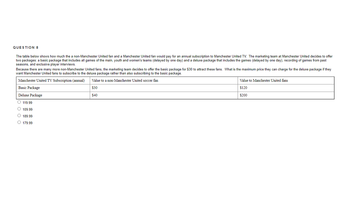 QUESTION 8
The table below shows how much the a non-Manchester United fan and a Manchester United fan would pay for an annual subscription to Manchester United TV. The marketing team at Manchester United decides to offer
two packages: a basic package that includes all games of the main, youth and women's teams (delayed by one day) and a deluxe package that includes the games (delayed by one day), recording of games from past
seasons, and exclusive player interviews.
Because there are many more non-Manchester United fans, the marketing team decides to offer the basic package for $30 to attract these fans. What is the maximum price they can charge for the deluxe package if they
want Manchester United fans to subscribe to the deluxe package rather than also subscribing to the basic package.
Manchester United TV Subscription (annual)
Value to a non-Manchester United soccer fan
Value to Manchester United fans
Basic Package
$30
$120
Deluxe Package
$40
$200
O 119.99
O 109.99
189.99
O 179 99

