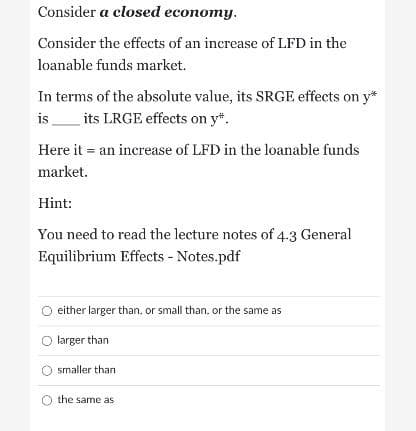 Consider a closed economy.
Consider the effects of an increase of LFD in the
loanable funds market.
In terms of the absolute value, its SRGE effects on y*
is
its LRGE effects on y*.
Here it = an increase of LFD in the loanable funds
market.
Hint:
You need to read the lecture notes of 4:3 General
Equilibrium Effects - Notes.pdf
either larger than, or small than, or the same as
O larger than
smaller than
the same as
