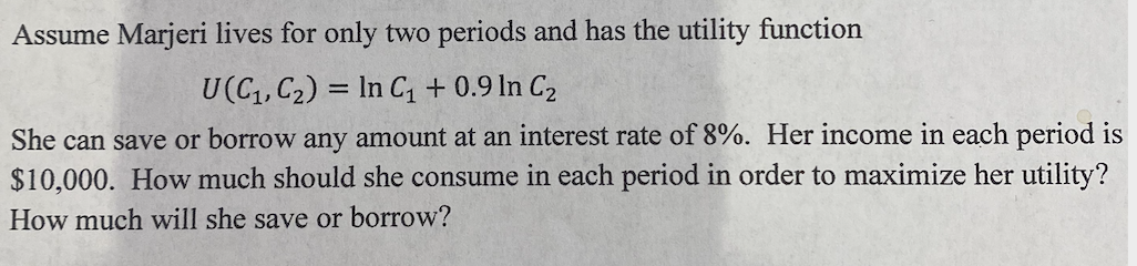 Assume Marjeri lives for only two periods and has the utility function
U(C1, C2) = In C1 + 0.9 In C2
She can save or borrow any amount at an interest rate of 8%. Her income in each period is
$10,000. How much should she consume in each period in order to maximize her utility?
How much will she save or borrow?

