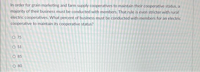 In order for grain marketing and farm supply cooperatives to maintain their cooperative status, a
majority of their business must be conducted with members. That rule is even stricter with rural
electric cooperatives. What percent of business must be conducted with members for an electric
cooperative to maintain its cooperative status?
O 75
O 51
O 85
O 80
