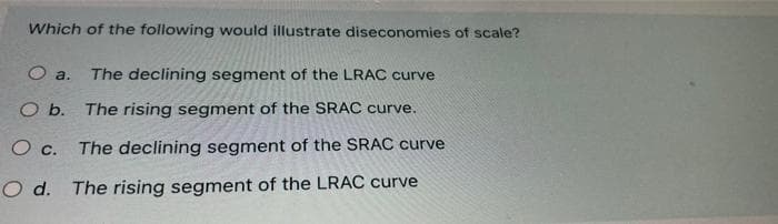 Which of the following would illustrate diseconomies of scale?
The declining segment of the LRAC curve
O a.
O b. The rising segment of the SRAC curve.
O c. The declining segment of the SRAC curve
O d. The rising segment of the LRAC curve
