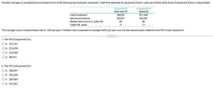 A factory manager is considering the purchase of one of the following two production equipment. Cash flow estimates for equipment A are in year-zoro dollars while those of equipment B are in actual dollars
Equipment A
(year-zero S)
Equipment B
(actual $)
$1,200
Initial investment
$9,500
Net annual revenue
$3.000
$4,000
$0
Market value at end of useful life
Useful ife, years
11
11
The manager uses a market interest rate of 12% per year. If inflation rate is expected to average 5.66% per year over the next several years, determine the PW of each equipment.
1. The PW of Equipment A is
OA. S14,161
OB. $14,578
OC. $12,500
OD. $0,313
2. The PW of Equipment B is
O A. $20,347
OB. S15,200
OC. $20,903
OD. $12,651
