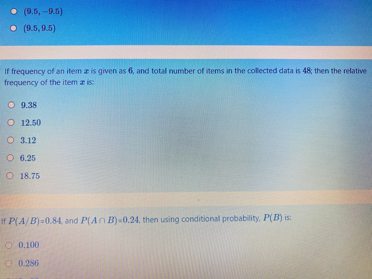 О (9.5, -9.5)
O (9.5,9.5)
If frequency of an item a is given as 6, and total number of items in the collected data is 48; then the relative
frequency of the item x is:
O 9.38
O 12.50
O 3.12
6.25
O 18.75
If P(A/B)=0.84, and P(An B)=0.24, then using conditional probability, P(B) is:
TO 0.100
0 0.286
