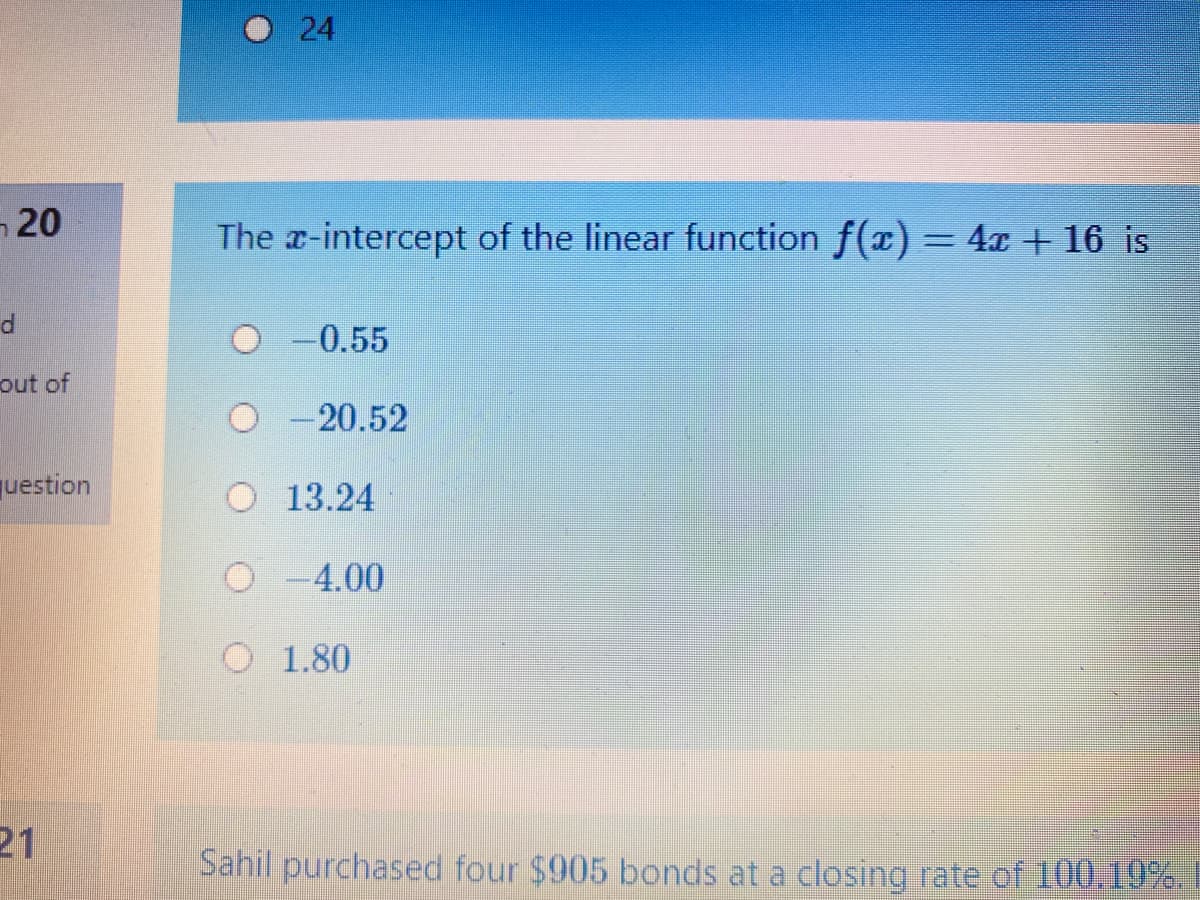 -20
The x-intercept of the linear function f(x) = 4x + 16 is
O -0.55
out of
-20.52
uestion
O 13.24
O-4.00
O 1.80
21
Sahil purchased four $905 bonds at a closing rate of 100.10%.
24
