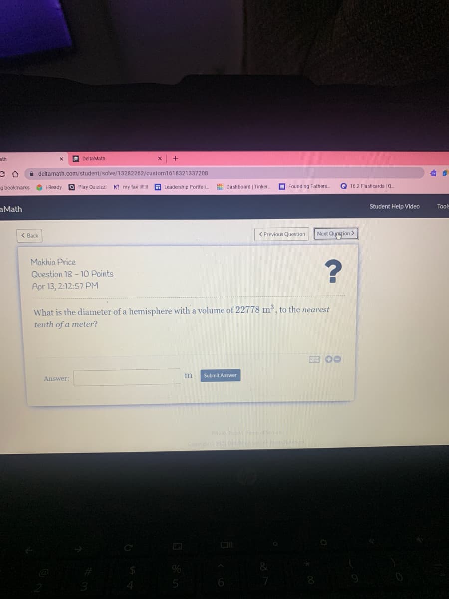 ath
* Delta Math
i deltamath.com/student/solve/13282262/custom1618321337208
g bookmarks
O i-Ready
O Play Quizizz!
K! my fav m
Leadership Portfoli.
E Dashboard | Tinker.
E Founding Fathers..
Q 16.2 Flashcards | Q.
Student Help Video
Tools
aMath
< Back
< Previous Question
Next Qunstion >
Makhia Price
Question 18 - 1o Points
Apr 13, 2:12:57 PM
What is the diameter of a hemisphere with a volume of 22778 m³, to the nearest
tenth of a meter?
回00
m
Submit Answer
Answer:
Py Tesof S
2021D
4.
