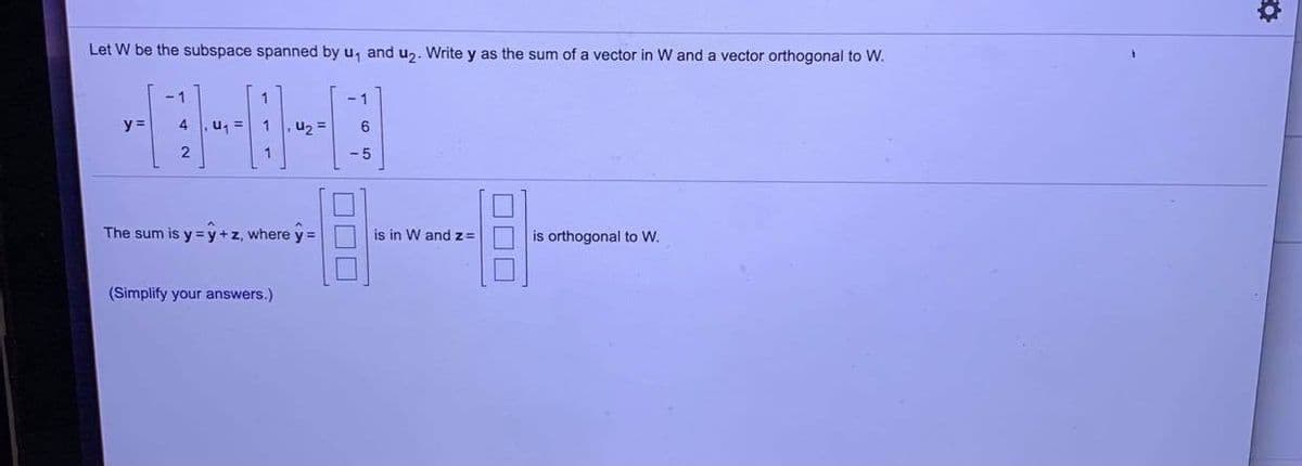 Let W be the subspace spanned by u, and uz. Write y as the sum of a vector in W and a vector orthogonal to W.
-1
1
- 1
y =
,u =
1
,uz =
6
1
- 5
The sum is y = y +z, where y =
is in W andz=
is orthogonal to W.
(Simplify your answers.)
