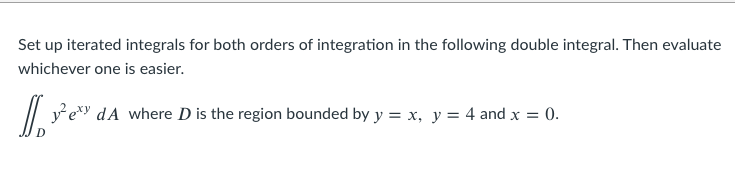 Set up iterated integrals for both orders of integration in the following double integral. Then evaluate
whichever one is easier.
/| ye dA where D is the region bounded by y = x, y = 4 and x = 0.
