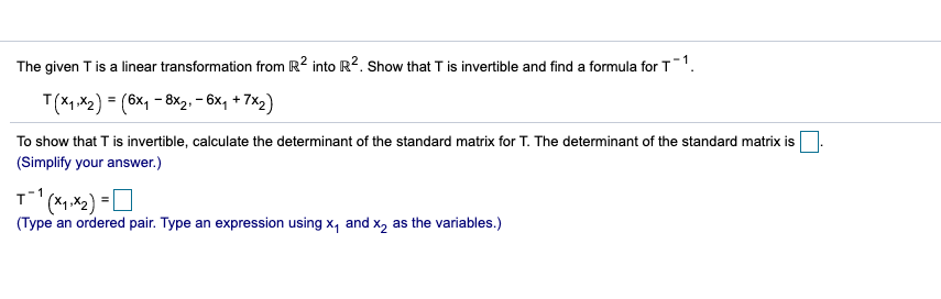 The given T is a linear transformation from R2 into R2. Show that T is invertible and find a formula for T1.
T(X, ,X2) = (6x1 - 8x2, – 6x, + 7x2)
To show that T is invertible, calculate the determinant of the standard matrix for T. The determinant of the standard matrix is
(Simplify your answer.)
(Type an ordered pair. Type an expression using x, and x, as the variables.)
