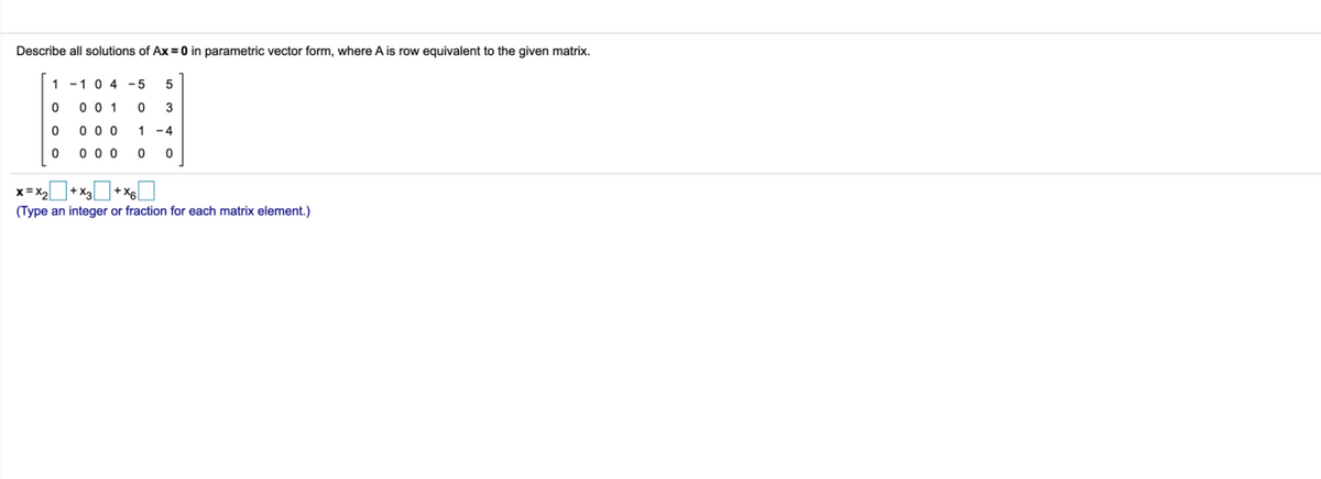 Describe all solutions of Ax = 0 in parametric vector form, where A is row equivalent to the given matrix.
1 -10 4 -5
5
0 0 1
3
0 0 0
1 -4
0 0 0
x= X2
(Type an integer or fraction for each matrix element.)
