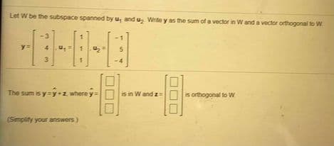 Let W be the subspace spanned by u, and u, Write y as the sum of a vector in Wand a vector orthogonal to W
-3
1
4.
3.
-4
The sum is y y•z where y=
is in W and z
is orthogonal to W
(Smplity your answers)
