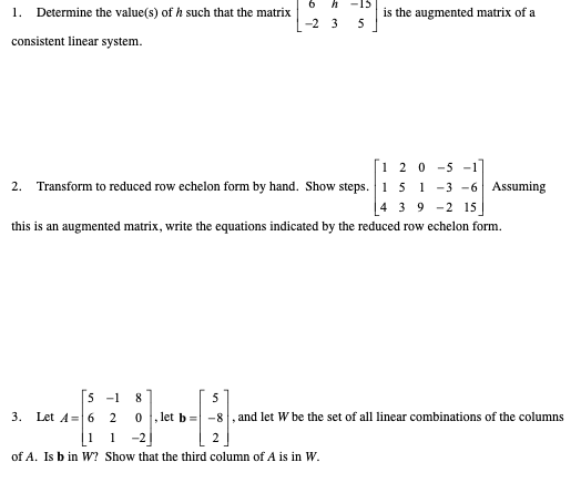 1. Determine the value(s) of h such that the matrix
-15
is the augmented matrix of a
5
-2 3
consistent linear system.
[i 2 0 -5 -1
2. Transform to reduced row echelon form by hand. Show steps. 1 5 1 -3 -6 Assuming
4 3 9 -2 15
this is an augmented matrix, write the equations indicated by the reduced row echelon form.
[5 -1
8
Let A=6 2
let b = -8, and let W be the set of all linear combinations of the columns
3.
1 -2
of A. Is b in W? Show that the third column of A is in W.
1
