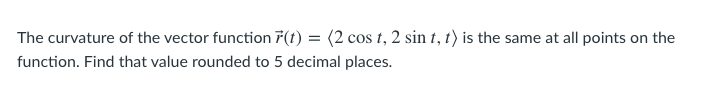 The curvature of the vector function 7(t) = (2 cos t, 2 sin t, t) is the same at all points on the
function. Find that value rounded to 5 decimal places.
