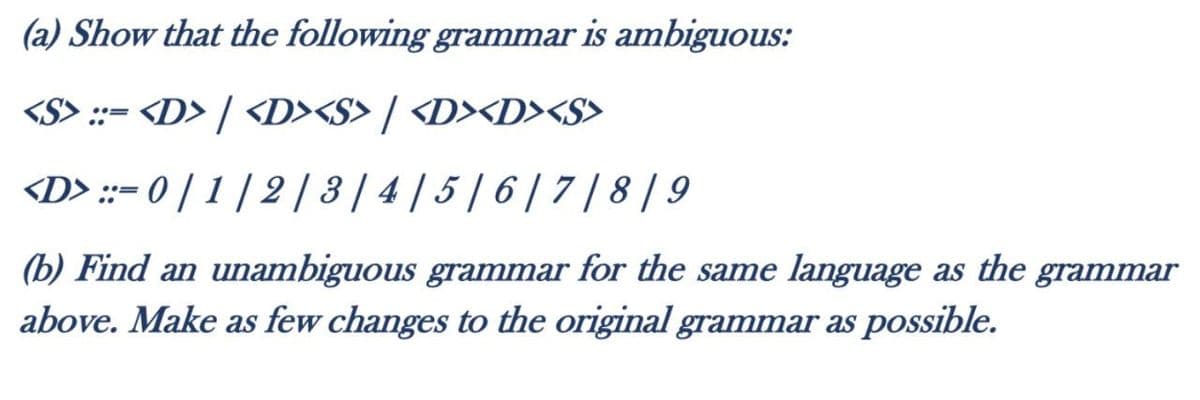 (a) Show that the following grammar is ambiguous:
<S> ::- <D> / <D><S> / <D><D><S>
<D> ::= 0 | 1 | 2 | 3 | 4 | 5 | 6 | 7 /8 | 9
(b) Find an unambiguous grammar for the same language as the grammar
above. Make as few changes to the original grammar as possible.
