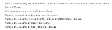 Which of the following variances are most similar with respect to the manner in which they are calculated?
Multiple Choice
Labor rate variance and labor efficiency variance.
Material price variance and material quantity variance.
Material price variance, material quantity variance, and total material variance.
Material price variance and labor rate variance.
Material price variance and labor efficiency variance.
