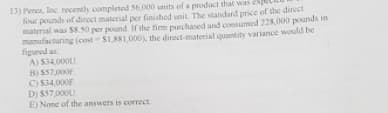 13) Perez, Inc recently completed S6,000 units of a product that
four pounds of direct material per finished unit. The standard price of the direct
material was S8.50 per pound If the finm purchased and consumed 228,000 pounds in
manufacturing (cost S1,881,000), the direct-material quantity variance would be
figured as
A) S34.000U.
B) S57,000F
C) S34,000F
D) $57,000U.
E) None of the answers is correct
