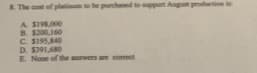 R The cot of platioum to be purchaed to pport Augut protion is
A SI9R00
B. S200,160
C S19S40
D. S391,680
E None of the anwers are comect
